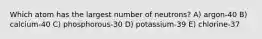 Which atom has the largest number of neutrons? A) argon-40 B) calcium-40 C) phosphorous-30 D) potassium-39 E) chlorine-37