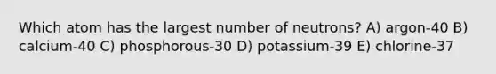 Which atom has the largest number of neutrons? A) argon-40 B) calcium-40 C) phosphorous-30 D) potassium-39 E) chlorine-37