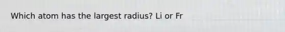 Which atom has the largest radius? Li or Fr