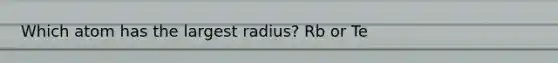 Which atom has the largest radius? Rb or Te