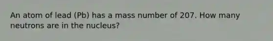 An atom of lead (Pb) has a mass number of 207. How many neutrons are in the nucleus?