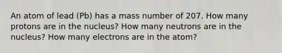 An atom of lead (Pb) has a mass number of 207. How many protons are in the nucleus? How many neutrons are in the nucleus? How many electrons are in the atom?