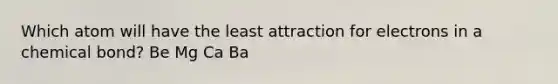 Which atom will have the least attraction for electrons in a chemical bond? Be Mg Ca Ba