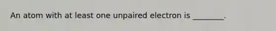 An atom with at least one unpaired electron is ________.