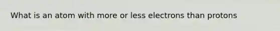 What is an atom with more or less electrons than protons