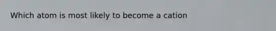 Which atom is most likely to become a cation