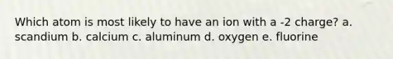 Which atom is most likely to have an ion with a -2 charge? a. scandium b. calcium c. aluminum d. oxygen e. fluorine