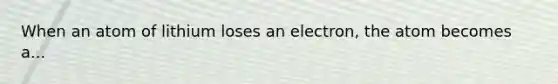 When an atom of lithium loses an electron, the atom becomes a...