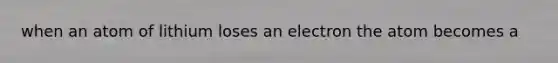 when an atom of lithium loses an electron the atom becomes a