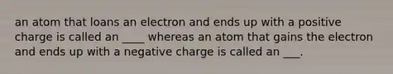 an atom that loans an electron and ends up with a positive charge is called an ____ whereas an atom that gains the electron and ends up with a negative charge is called an ___.