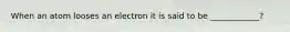 When an atom looses an electron it is said to be ____________?