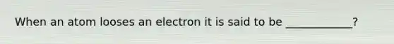 When an atom looses an electron it is said to be ____________?