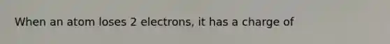 When an atom loses 2 electrons, it has a charge of