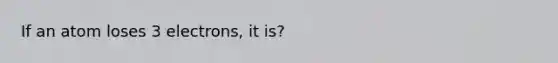 If an atom loses 3 electrons, it is?