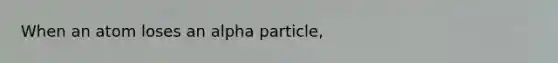 When an atom loses an alpha particle,