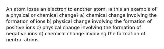 An atom loses an electron to another atom. Is this an example of a physical or chemical change? a) chemical change involving the formation of ions b) physical change involving the formation of positive ions c) physical change involving the formation of negative ions d) chemical change involving the formation of neutral atoms