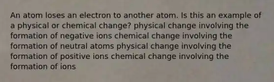 An atom loses an electron to another atom. Is this an example of a physical or chemical change? physical change involving the formation of negative ions chemical change involving the formation of neutral atoms physical change involving the formation of positive ions chemical change involving the formation of ions