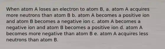 When atom A loses an electron to atom B, a. atom A acquires more neutrons than atom B b. atom A becomes a positive ion and atom B becomes a negative ion c. atom A becomes a negative ion and atom B becomes a positive ion d. atom A becomes more negative than atom B e. atom A acquires less neutrons than atom B.