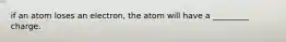 if an atom loses an electron, the atom will have a _________ charge.