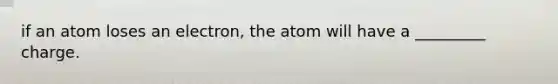 if an atom loses an electron, the atom will have a _________ charge.