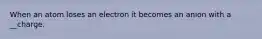 When an atom loses an electron it becomes an anion with a __charge.