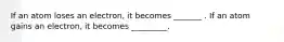 If an atom loses an electron, it becomes _______ . If an atom gains an electron, it becomes _________.