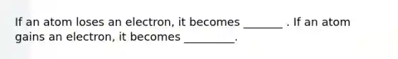 If an atom loses an electron, it becomes _______ . If an atom gains an electron, it becomes _________.