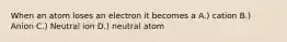 When an atom loses an electron it becomes a A.) cation B.) Anion C.) Neutral ion D.) neutral atom