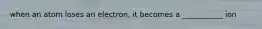 when an atom loses an electron, it becomes a ___________ ion