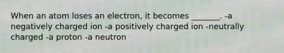 When an atom loses an electron, it becomes _______. -a negatively charged ion -a positively charged ion -neutrally charged -a proton -a neutron