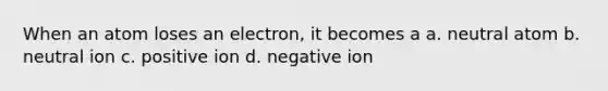 When an atom loses an electron, it becomes a a. neutral atom b. neutral ion c. positive ion d. negative ion