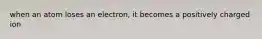 when an atom loses an electron, it becomes a positively charged ion