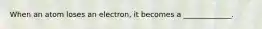 When an atom loses an electron, it becomes a _____________.