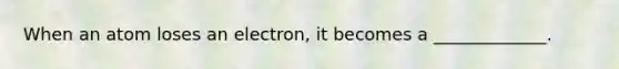 When an atom loses an electron, it becomes a _____________.