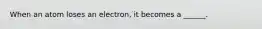 When an atom loses an electron, it becomes a ______.