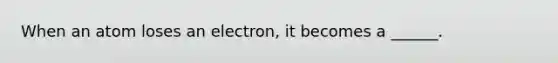 When an atom loses an electron, it becomes a ______.