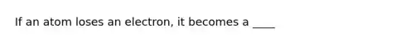 If an atom loses an electron, it becomes a ____