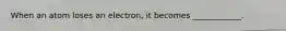 When an atom loses an electron, it becomes ____________.