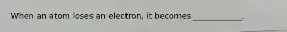 When an atom loses an electron, it becomes ____________.