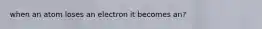 when an atom loses an electron it becomes an?