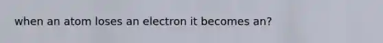 when an atom loses an electron it becomes an?