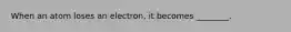 When an atom loses an electron, it becomes ________.