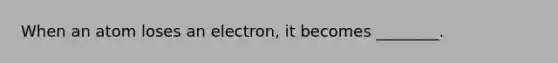 When an atom loses an electron, it becomes ________.