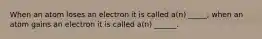 When an atom loses an electron it is called a(n) _____; when an atom gains an electron it is called a(n) ______.