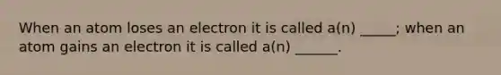 When an atom loses an electron it is called a(n) _____; when an atom gains an electron it is called a(n) ______.