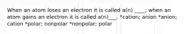 When an atom loses an electron it is called a(n) ____; when an atom gains an electron it is called a(n)___. *cation; anion *anion; cation *polar; nonpolar *nonpolar; polar