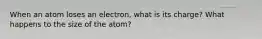 When an atom loses an electron, what is its charge? What happens to the size of the atom?