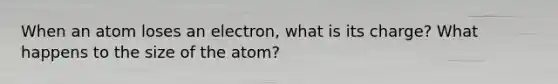 When an atom loses an electron, what is its charge? What happens to the size of the atom?