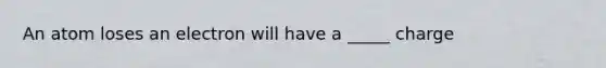 An atom loses an electron will have a _____ charge