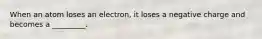 When an atom loses an electron, it loses a negative charge and becomes a _________.